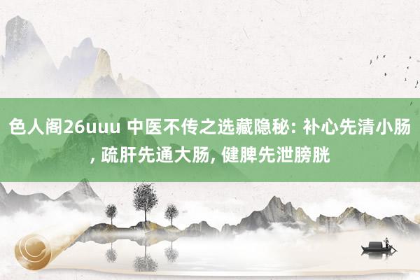 色人阁26uuu 中医不传之选藏隐秘: 补心先清小肠， 疏肝先通大肠， 健脾先泄膀胱