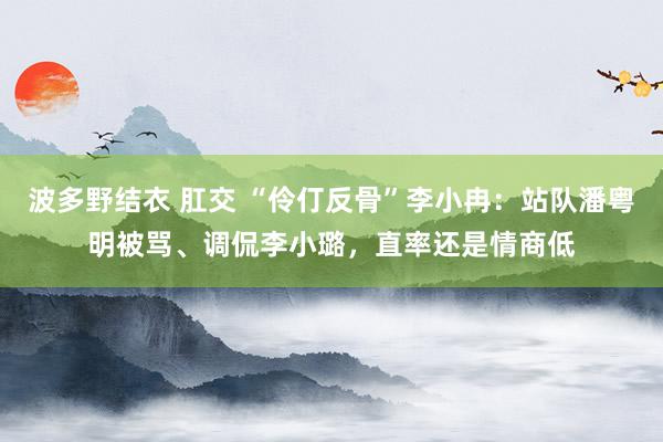 波多野结衣 肛交 “伶仃反骨”李小冉：站队潘粤明被骂、调侃李小璐，直率还是情商低