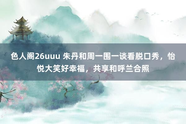 色人阁26uuu 朱丹和周一围一谈看脱口秀，怡悦大笑好幸福，共享和呼兰合照