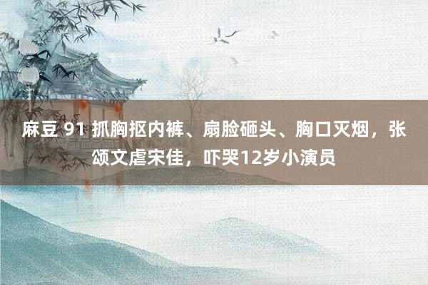 麻豆 91 抓胸抠内裤、扇脸砸头、胸口灭烟，张颂文虐宋佳，吓哭12岁小演员