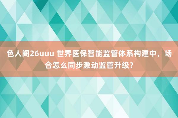 色人阁26uuu 世界医保智能监管体系构建中，场合怎么同步激动监管升级？