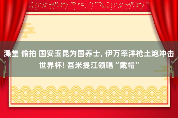 澡堂 偷拍 国安玉昆为国养士， 伊万率洋枪土炮冲击世界杯! 吾米提江领唱“戴帽”