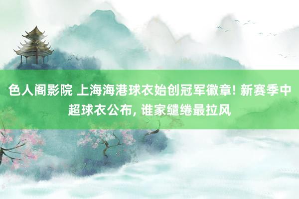 色人阁影院 上海海港球衣始创冠军徽章! 新赛季中超球衣公布， 谁家缱绻最拉风