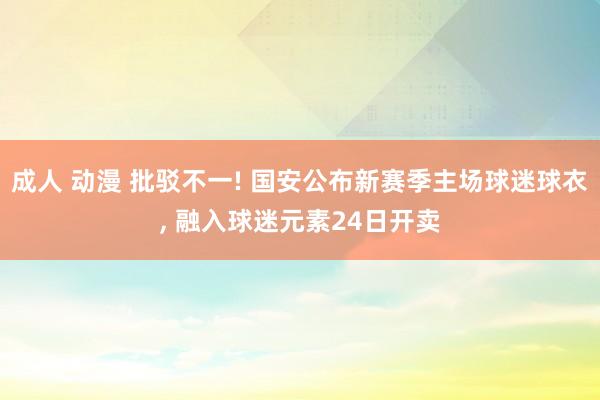 成人 动漫 批驳不一! 国安公布新赛季主场球迷球衣， 融入球迷元素24日开卖