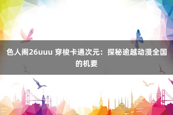 色人阁26uuu 穿梭卡通次元：探秘逾越动漫全国的机要