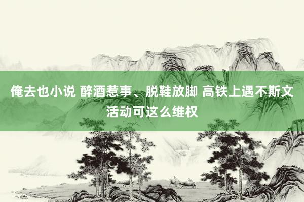 俺去也小说 醉酒惹事、脱鞋放脚 高铁上遇不斯文活动可这么维权