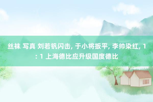 丝袜 写真 刘若钒闪击， 于小将扳平， 李帅染红， 1: 1 上海德比应升级国度德比