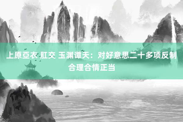 上原亞衣 肛交 玉渊谭天:对好意思二十多项反制合理合情正当