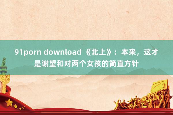 91porn download 《北上》：本来，这才是谢望和对两个女孩的简直方针