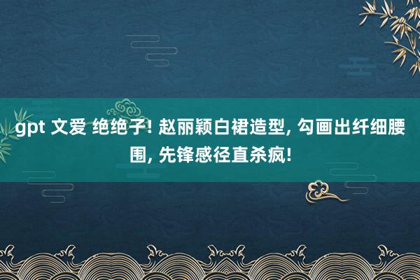 gpt 文爱 绝绝子! 赵丽颖白裙造型, 勾画出纤细腰围, 先锋感径直杀疯!