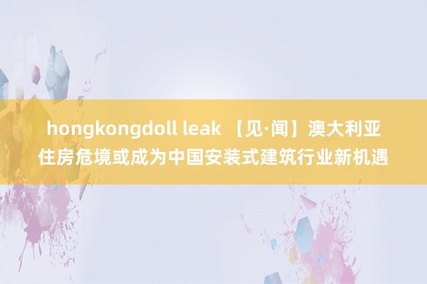 hongkongdoll leak 【见·闻】澳大利亚住房危境或成为中国安装式建筑行业新机遇