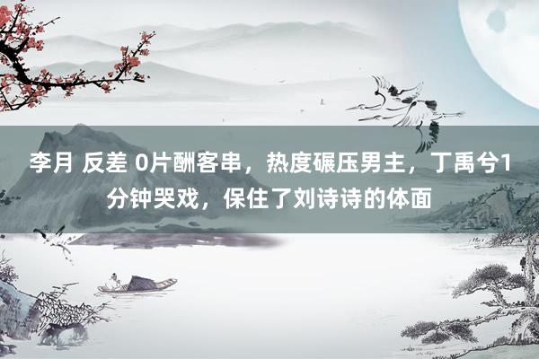 李月 反差 0片酬客串，热度碾压男主，丁禹兮1分钟哭戏，保住了刘诗诗的体面