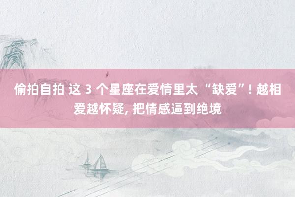 偷拍自拍 这 3 个星座在爱情里太 “缺爱”! 越相爱越怀疑, 把情感逼到绝境