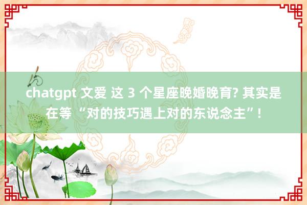 chatgpt 文爱 这 3 个星座晚婚晚育? 其实是在等 “对的技巧遇上对的东说念主”!