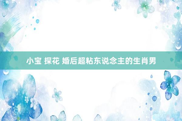 小宝 探花 婚后超粘东说念主的生肖男