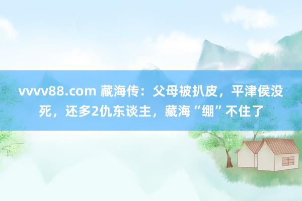 vvvv88.com 藏海传：父母被扒皮，平津侯没死，还多2仇东谈主，藏海“绷”不住了