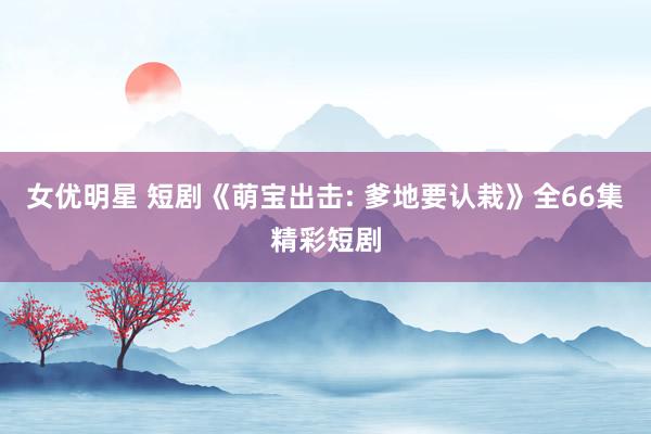 女优明星 短剧《萌宝出击: 爹地要认栽》全66集精彩短剧