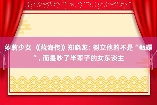 萝莉少女 《藏海传》郑晓龙: 树立他的不是“甄嬛”, 而是吵了半辈子的女东谈主