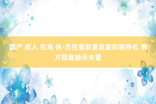 国产 成人 在线 休·杰克曼前妻发宣称被挣扎 男方回复暗示失望