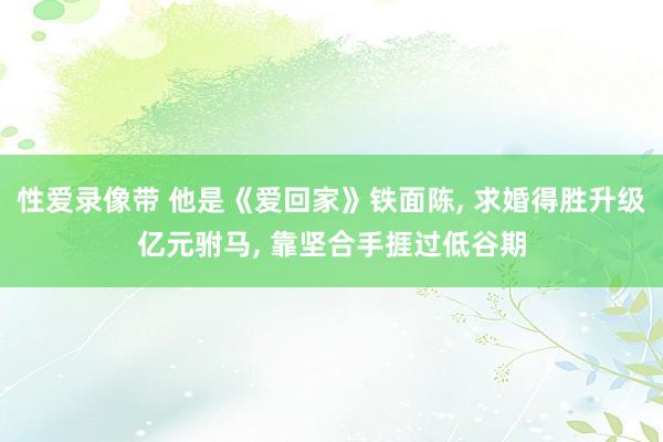 性爱录像带 他是《爱回家》铁面陈, 求婚得胜升级亿元驸马, 靠坚合手捱过低谷期